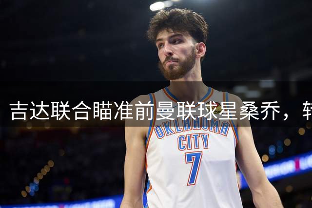 吉达联合瞄准前曼联球星桑乔，转会市场最后时刻或成焦点