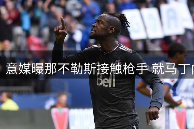 意媒曝那不勒斯接触枪手 就马丁内利转会展开磋商