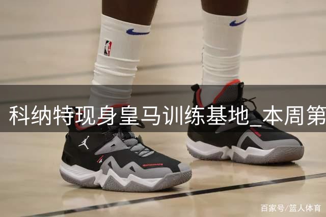 科纳特现身皇马训练基地 本周第三位新援即将登场
