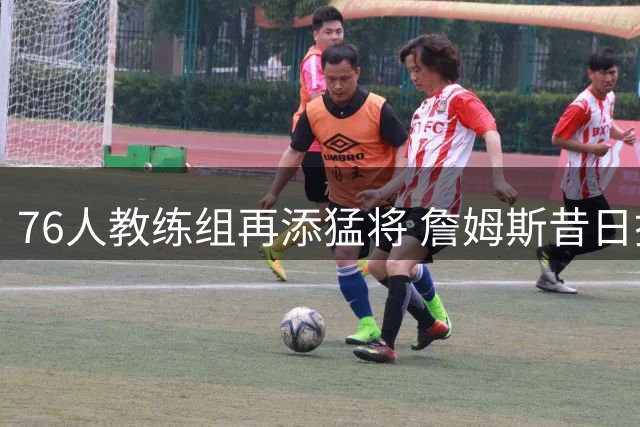 76人教练组再添猛将 詹姆斯昔日搭档加盟引热议