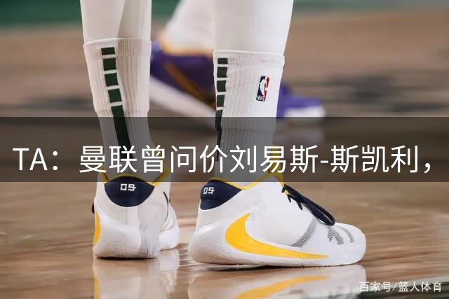 TA：曼联曾问价刘易斯-斯凯利，因阿森纳态度强硬未推进下去